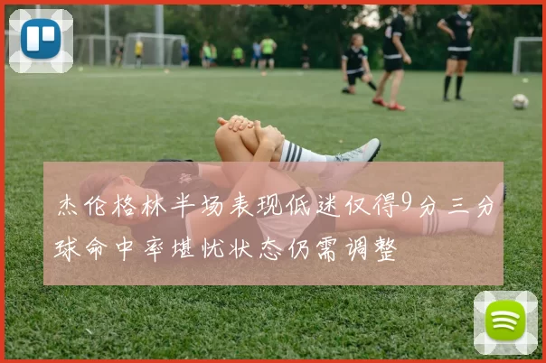 杰伦格林半场表现低迷仅得9分三分球命中率堪忧状态仍需调整