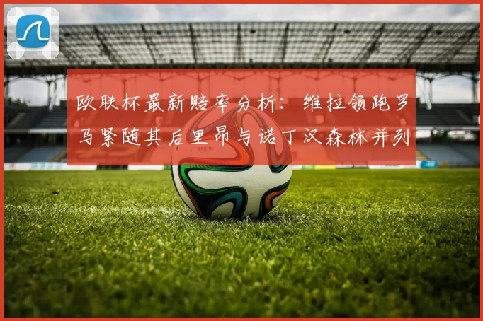 欧联杯最新赔率分析：维拉领跑罗马紧随其后里昂与诺丁汉森林并列争夺第三