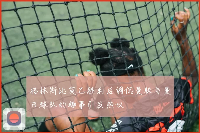 格林斯比英乙胜利后调侃曼联与曼市球队的趣事引发热议