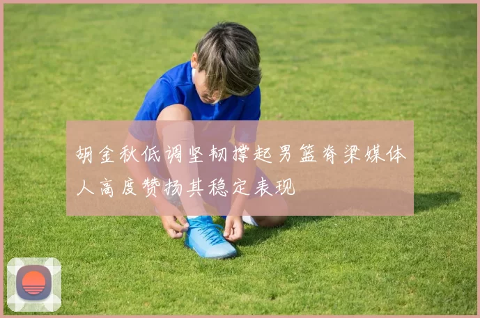 胡金秋低调坚韧撑起男篮脊梁媒体人高度赞扬其稳定表现