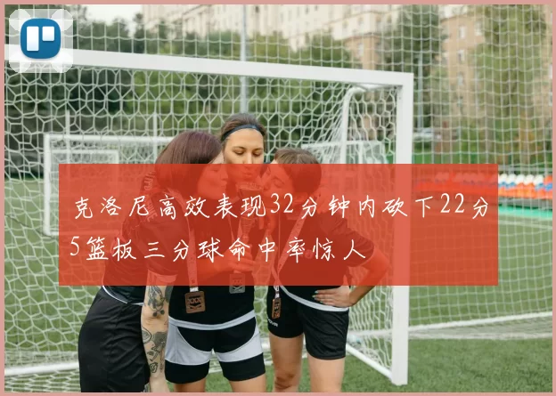 克洛尼高效表现32分钟内砍下22分5篮板三分球命中率惊人
