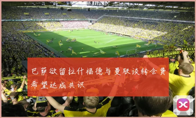 巴萨欲留拉什福德与曼联谈转会费希望达成共识
