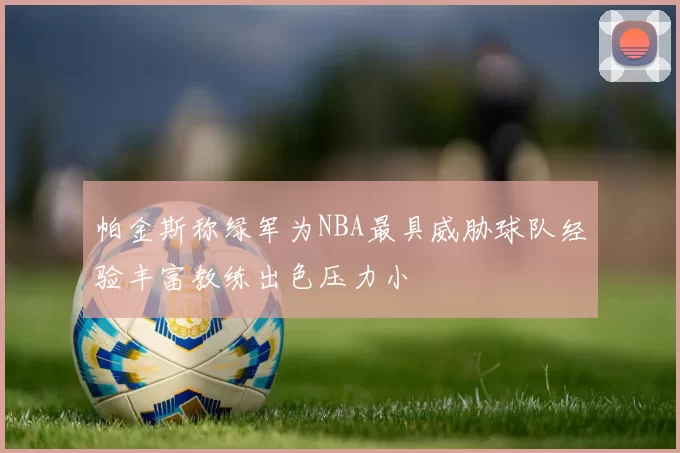 帕金斯称绿军为NBA最具威胁球队经验丰富教练出色压力小