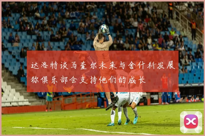 达洛特谈马奎尔未来与舍什科发展称俱乐部会支持他们的成长