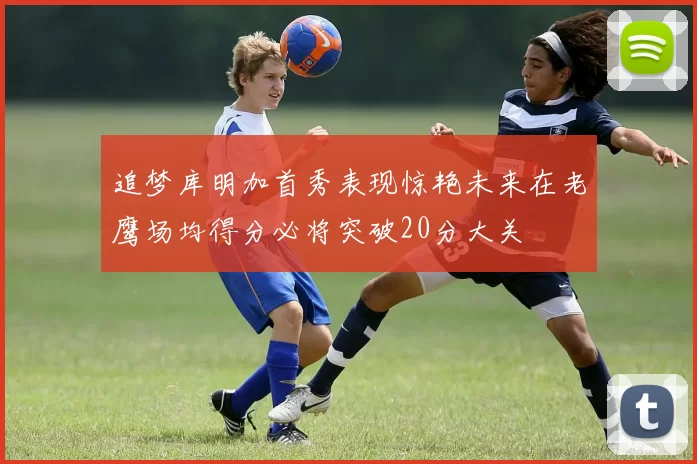 追梦库明加首秀表现惊艳未来在老鹰场均得分必将突破20分大关