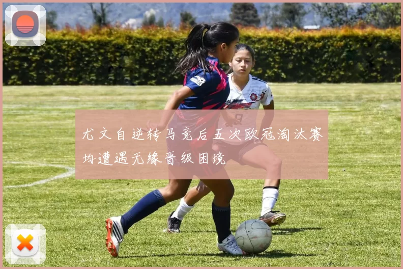 尤文自逆转马竞后五次欧冠淘汰赛均遭遇无缘晋级困境