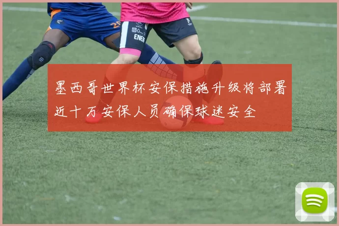 墨西哥世界杯安保措施升级将部署近十万安保人员确保球迷安全