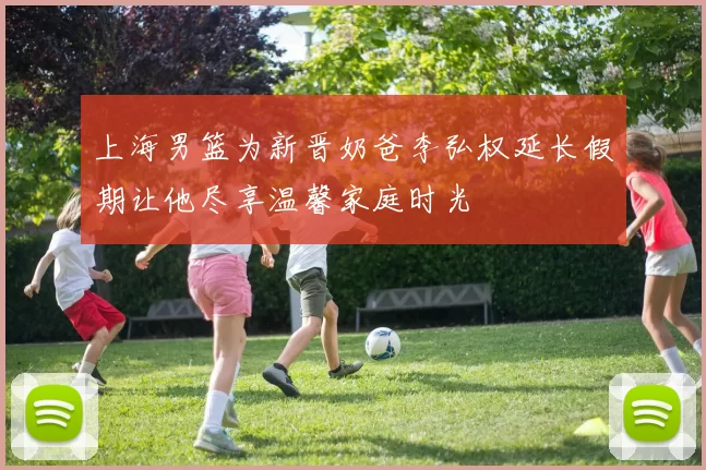上海男篮为新晋奶爸李弘权延长假期让他尽享温馨家庭时光