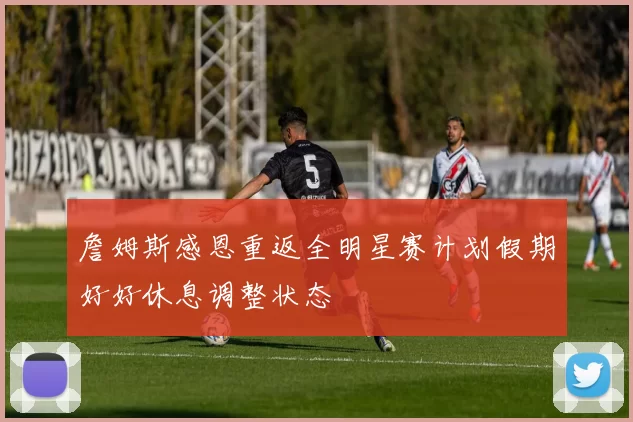 詹姆斯感恩重返全明星赛计划假期好好休息调整状态