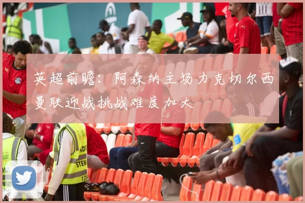 英超前瞻：阿森纳主场力克切尔西曼联迎战挑战难度加大